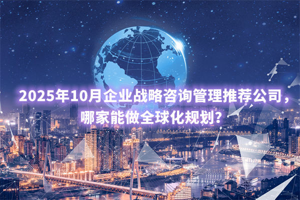 2025年10月企業(yè)戰(zhàn)略咨詢管理推薦公司，哪家能做全球化規(guī)劃？